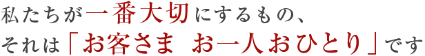 私たちが一番大切にするもの、それは「お客さま お一人おひとり」です